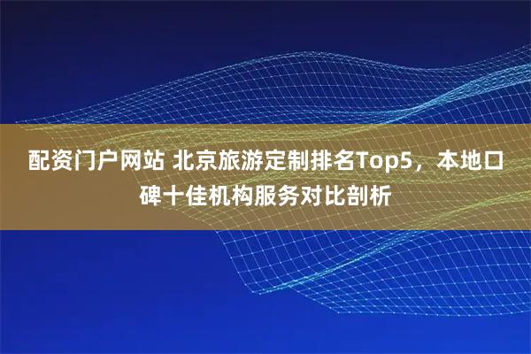 配资门户网站 北京旅游定制排名Top5，本地口碑十佳机构服务对比剖析