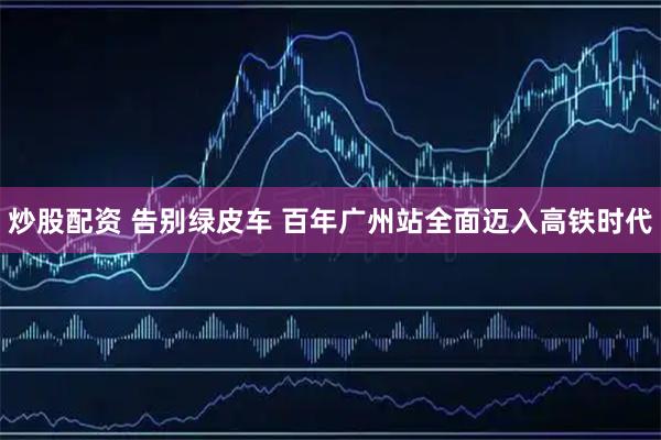 炒股配资 告别绿皮车 百年广州站全面迈入高铁时代