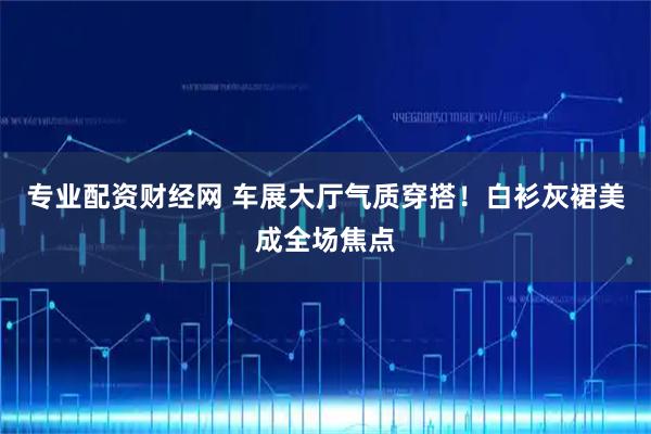 专业配资财经网 车展大厅气质穿搭！白衫灰裙美成全场焦点