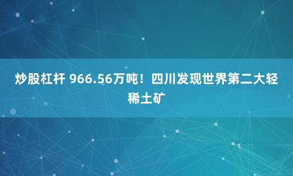 炒股杠杆 966.56万吨！四川发现世界第二大轻稀土矿