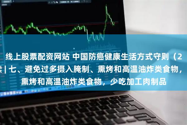 线上股票配资网站 中国防癌健康生活方式守则（2026 年版）解读 | 七、避免过多摄入腌制、熏烤和高温油炸类食物，少吃加工肉制品