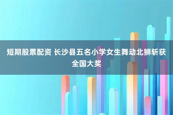 短期股票配资 长沙县五名小学女生舞动北狮斩获全国大奖