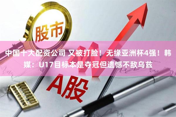 中国十大配资公司 又被打脸！无缘亚洲杯4强！韩媒：U17目标本是夺冠但遗憾不敌乌兹