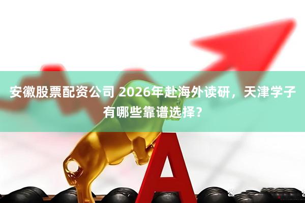 安徽股票配资公司 2026年赴海外读研，天津学子有哪些靠谱选择？