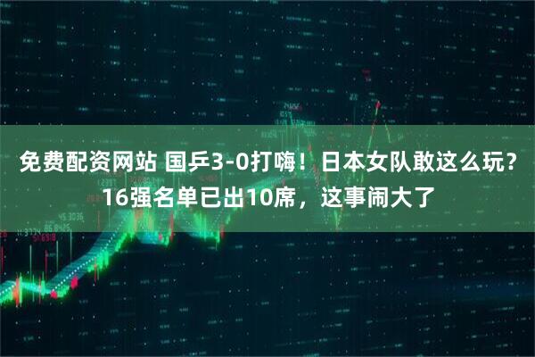 免费配资网站 国乒3-0打嗨！日本女队敢这么玩？16强名单已出10席，这事闹大了