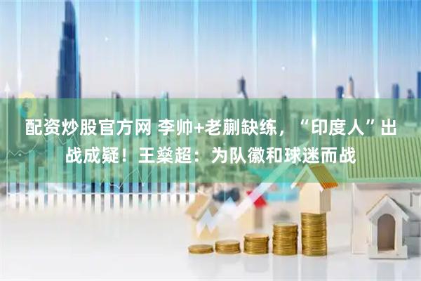 配资炒股官方网 李帅+老蒯缺练，“印度人”出战成疑！王燊超：为队徽和球迷而战