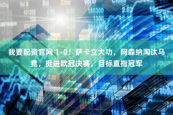 我要配资官网 1-0！萨卡立大功，阿森纳淘汰马竞，挺进欧冠决赛，目标直指冠军