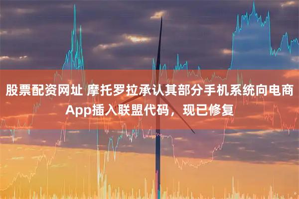 股票配资网址 摩托罗拉承认其部分手机系统向电商App插入联盟代码，现已修复