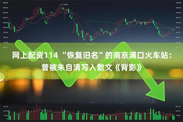 网上配资114 “恢复旧名”的南京浦口火车站：曾被朱自清写入散文《背影》