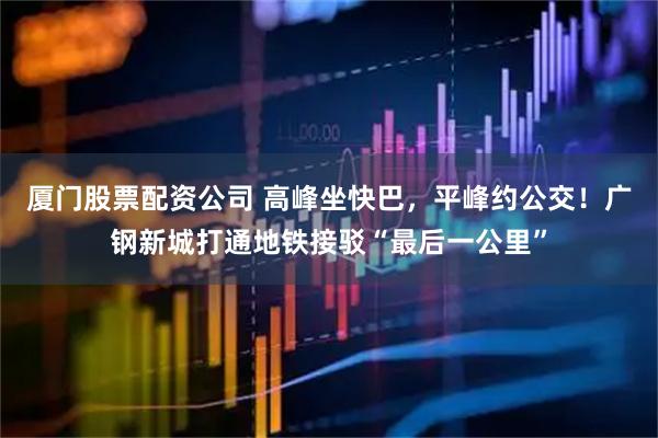 厦门股票配资公司 高峰坐快巴，平峰约公交！广钢新城打通地铁接驳“最后一公里”