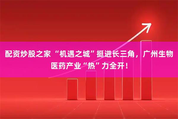 配资炒股之家 “机遇之城”挺进长三角，广州生物医药产业“热”力全开！