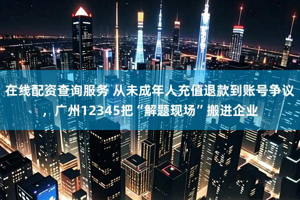 在线配资查询服务 从未成年人充值退款到账号争议，广州12345把“解题现场”搬进企业