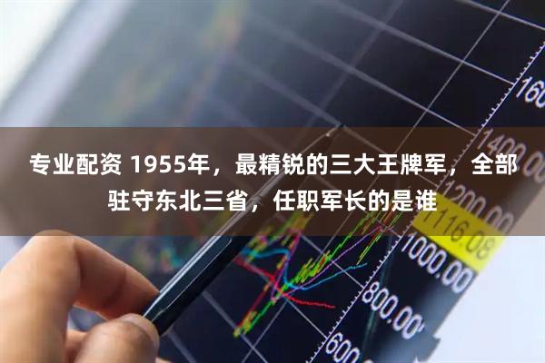 专业配资 1955年，最精锐的三大王牌军，全部驻守东北三省，任职军长的是谁