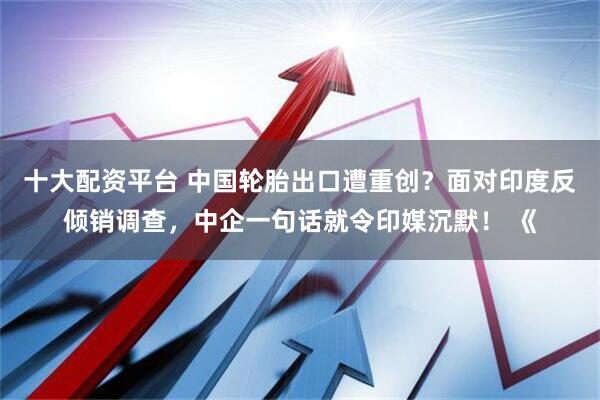 十大配资平台 中国轮胎出口遭重创？面对印度反倾销调查，中企一句话就令印媒沉默！ 《