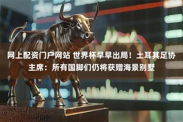 网上配资门户网站 世界杯早早出局！土耳其足协主席：所有国脚们仍将获赠海景别墅