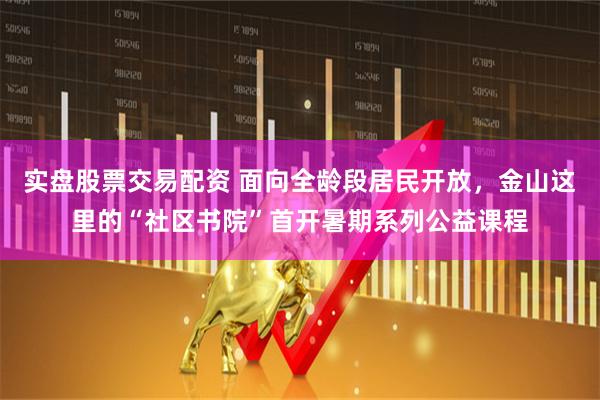 实盘股票交易配资 面向全龄段居民开放，金山这里的“社区书院”首开暑期系列公益课程